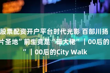 股票配资开户平台时代光影 百部川扬 | 绵阳“出片圣地”前生竟是“磁大佬”｜00后的City Walk