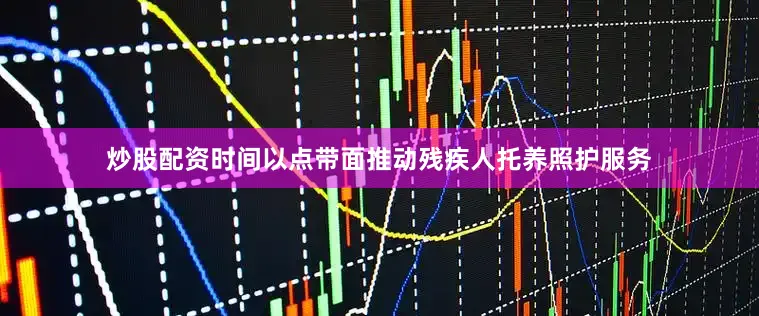 炒股配资时间以点带面推动残疾人托养照护服务