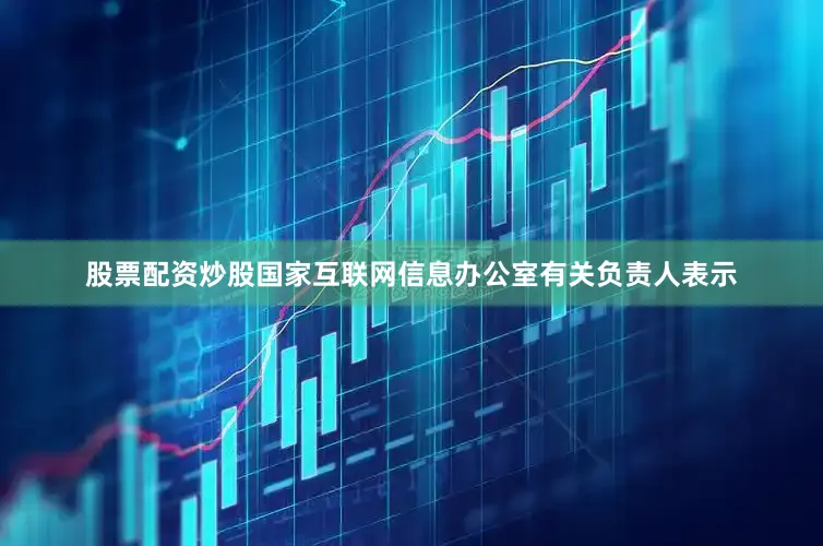 股票配资炒股国家互联网信息办公室有关负责人表示
