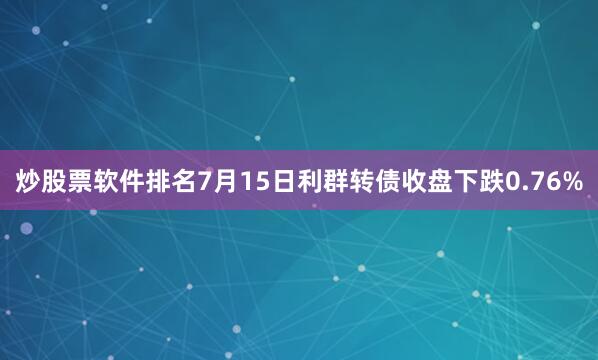 炒股票软件排名7月15日利群转债收盘下跌0.76%