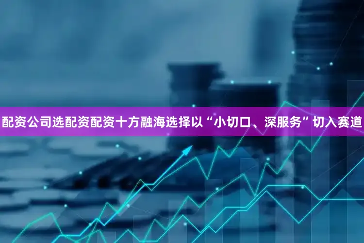 配资公司选配资配资十方融海选择以“小切口、深服务”切入赛道
